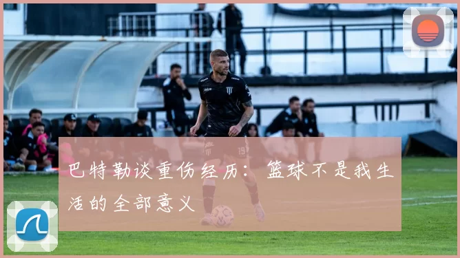 巴特勒谈重伤经历：篮球不是我生活的全部意义