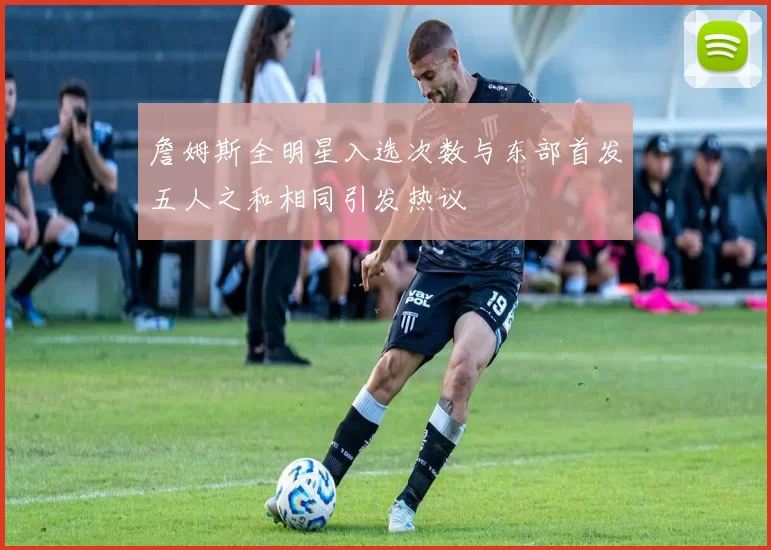 詹姆斯全明星入选次数与东部首发五人之和相同引发热议