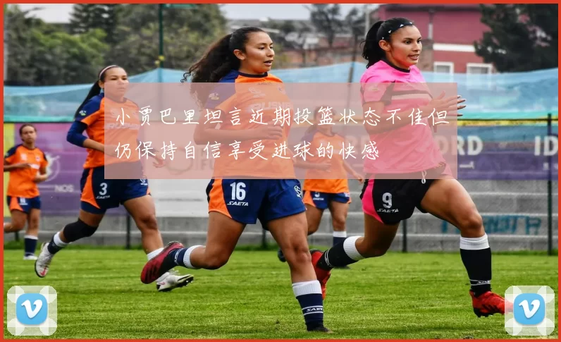 小贾巴里坦言近期投篮状态不佳但仍保持自信享受进球的快感