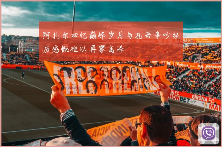 阿扎尔回忆巅峰岁月与孔蒂争吵经历感慨难以再攀高峰