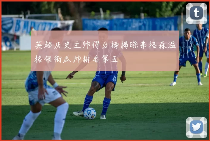 英超历史主帅得分榜揭晓弗格森温格领衔瓜帅排名第五