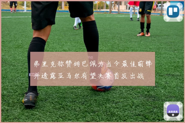 弗里克称赞姆巴佩为当今最佳前锋并透露亚马尔有望决赛首发出战