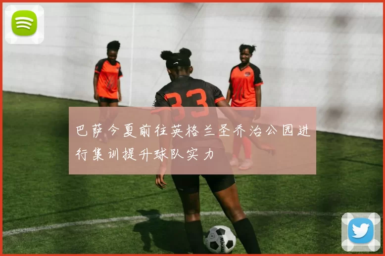巴萨今夏前往英格兰圣乔治公园进行集训提升球队实力