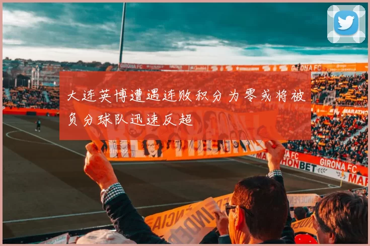大连英博遭遇连败积分为零或将被负分球队迅速反超
