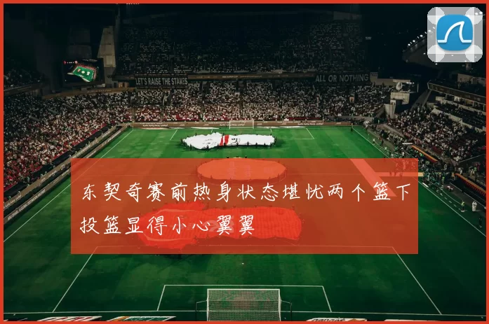 东契奇赛前热身状态堪忧两个篮下投篮显得小心翼翼