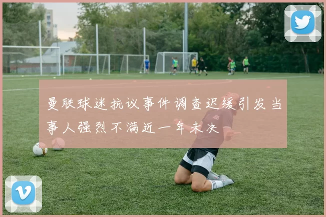 曼联球迷抗议事件调查迟缓引发当事人强烈不满近一年未决