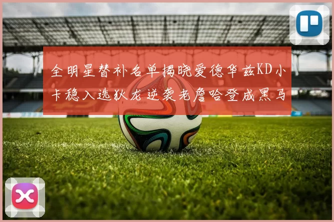 全明星替补名单揭晓爱德华兹KD小卡稳入选狄龙逆袭老詹哈登成黑马